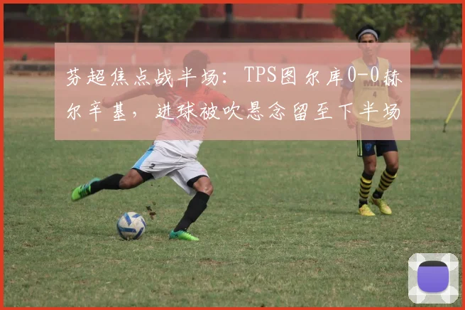 芬超焦点战半场：TPS图尔库0-0赫尔辛基，进球被吹悬念留至下半场