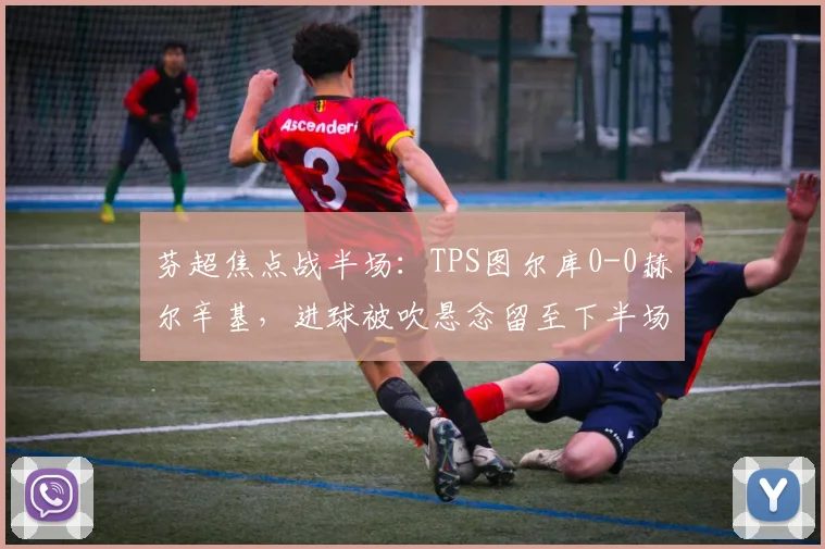 芬超焦点战半场：TPS图尔库0-0赫尔辛基，进球被吹悬念留至下半场