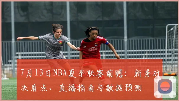 7月13日NBA夏季联赛前瞻：新秀对决看点、直播指南与数据预测
