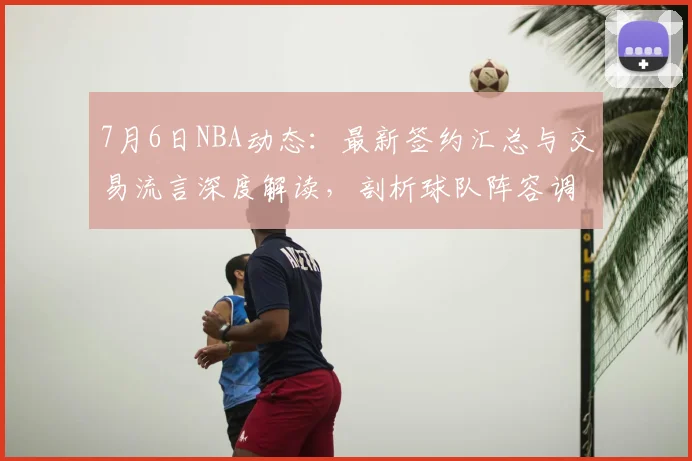 7月6日NBA动态：最新签约汇总与交易流言深度解读，剖析球队阵容调整策略