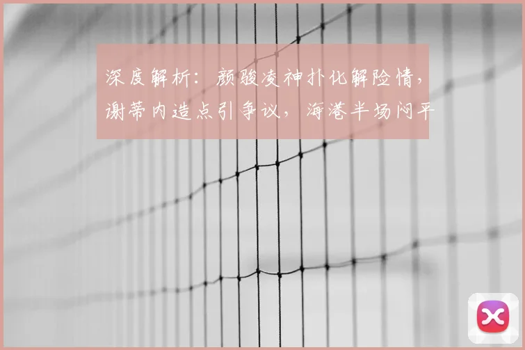深度解析：颜骏凌神扑化解险情，谢蒂内造点引争议，海港半场闷平津门虎战术复盘