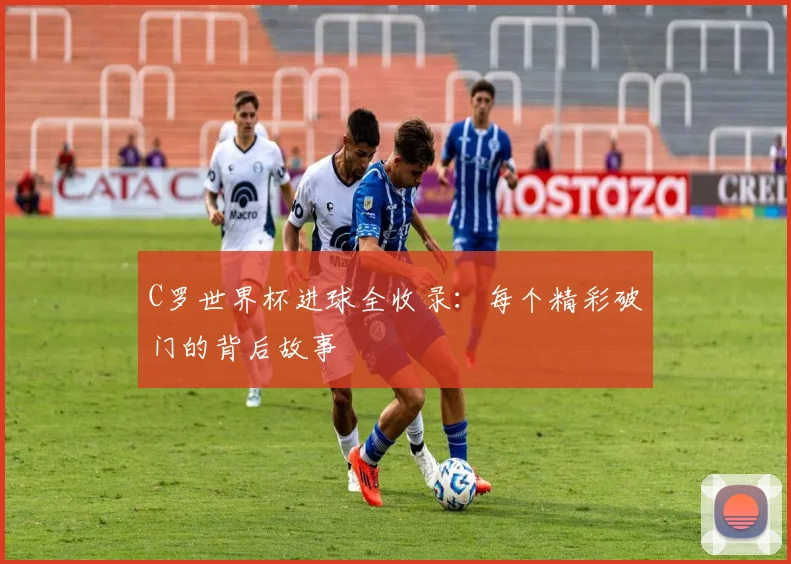 C罗世界杯进球全收录：每个精彩破门的背后故事