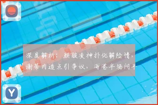 深度解析：颜骏凌神扑化解险情，谢蒂内造点引争议，海港半场闷平津门虎战术复盘
